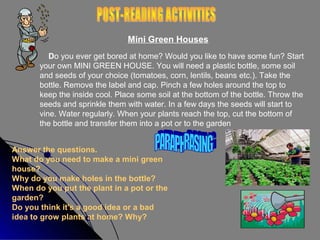 Mini Green Houses
Do you ever get bored at home? Would you like to have some fun? Start
your own MINI GREEN HOUSE. You will need a plastic bottle, some soil
and seeds of your choice (tomatoes, corn, lentils, beans etc.). Take the
bottle. Remove the label and cap. Pinch a few holes around the top to
keep the inside cool. Place some soil at the bottom of the bottle. Throw the
seeds and sprinkle them with water. In a few days the seeds will start to
vine. Water regularly. When your plants reach the top, cut the bottom of
the bottle and transfer them into a pot or to the garden
Answer the questions.
What do you need to make a mini green
house?
Why do you make holes in the bottle?
When do you put the plant in a pot or the
garden?
Do you think it's a good idea or a bad
idea to grow plants at home? Why?

 