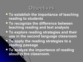 Objectives
 To

establish the importance of teaching
reading to students
 To recognize the difference between
teaching reading and text analysis
 To explore reading strategies and their
use in the second language classroom
 To apply the reading strategies to a
reading passage
 To analyze the importance of reading
aloud in the classroom.

 