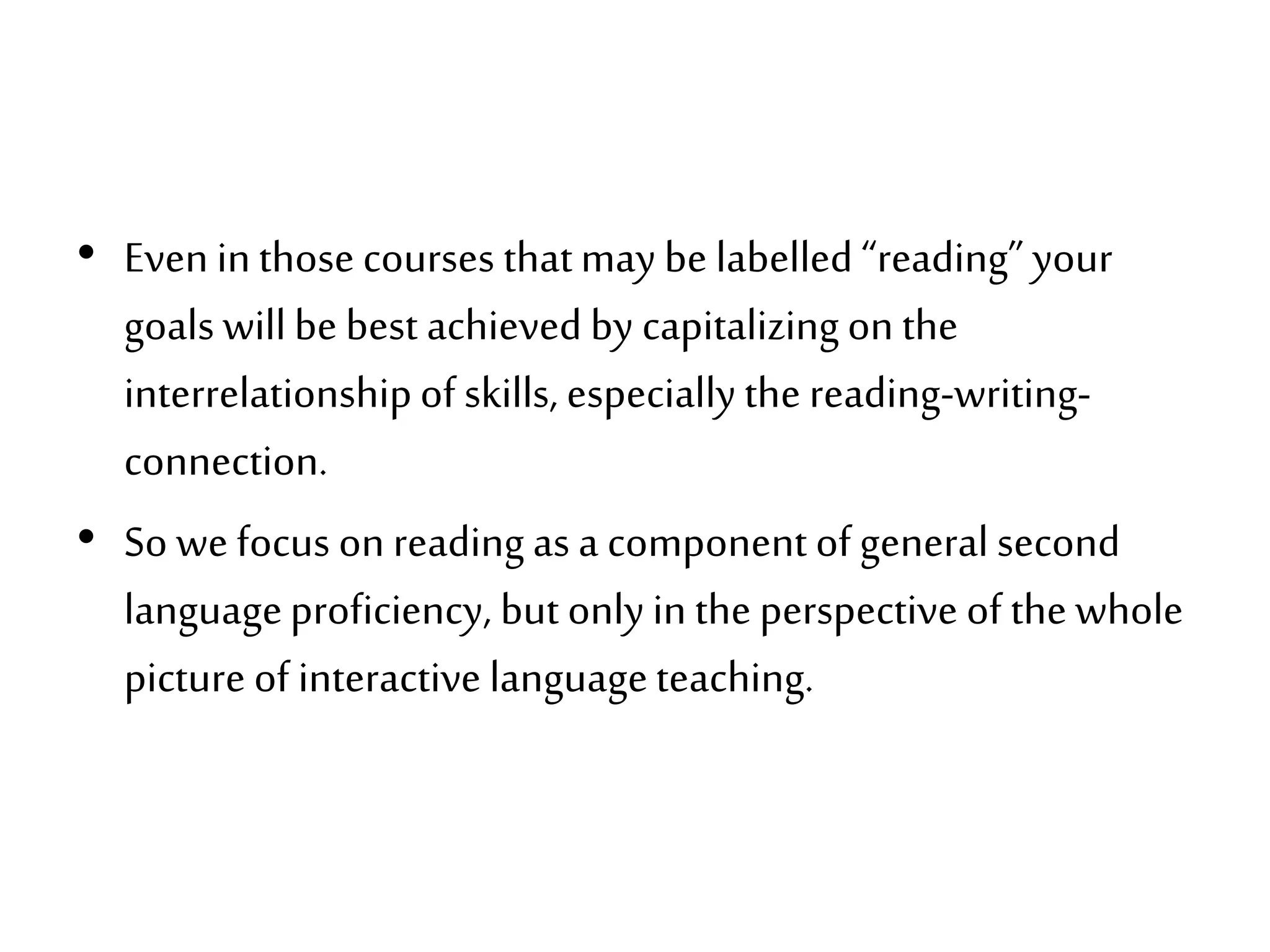 • Even inthose courses thatmay be labelled “reading” your
goals willbe best achieved by capitalizingon the
interrelationshipof skills, especially the reading-writing-
connection.
• So we focus on reading as a component of general second
languageproficiency, but only in the perspective of the whole
picture of interactive languageteaching.