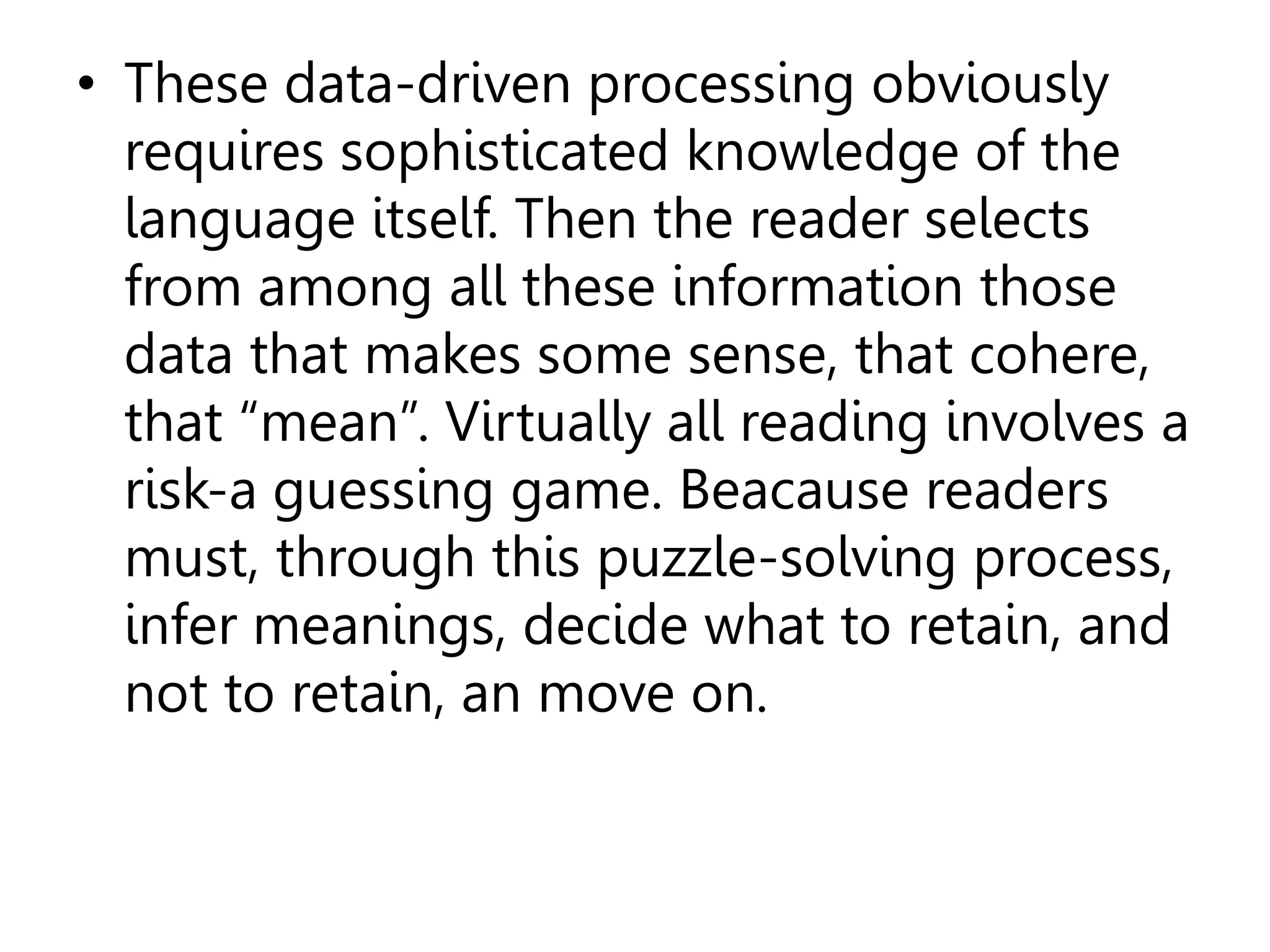 • These data-driven processing obviously
requires sophisticated knowledge of the
language itself. Then the reader selects
from among all these information those
data that makes some sense, that cohere,
that “mean”. Virtually all reading involves a
risk-a guessing game. Beacause readers
must, through this puzzle-solving process,
infer meanings, decide what to retain, and
not to retain, an move on.