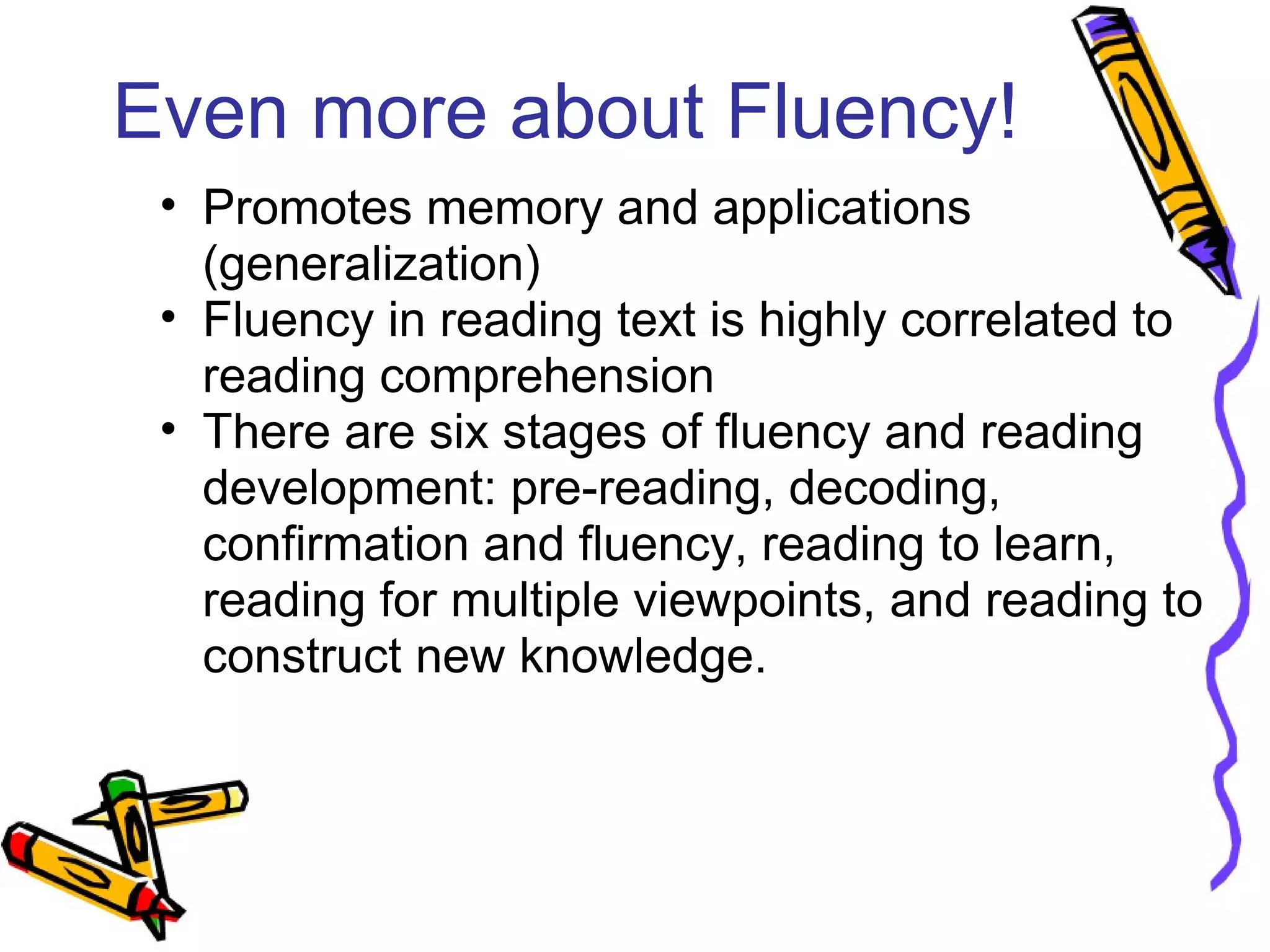 Even more about Fluency!
• Promotes memory and applications
(generalization)
• Fluency in reading text is highly correlated to
reading comprehension
• There are six stages of fluency and reading
development: pre-reading, decoding,
confirmation and fluency, reading to learn,
reading for multiple viewpoints, and reading to
construct new knowledge.
 