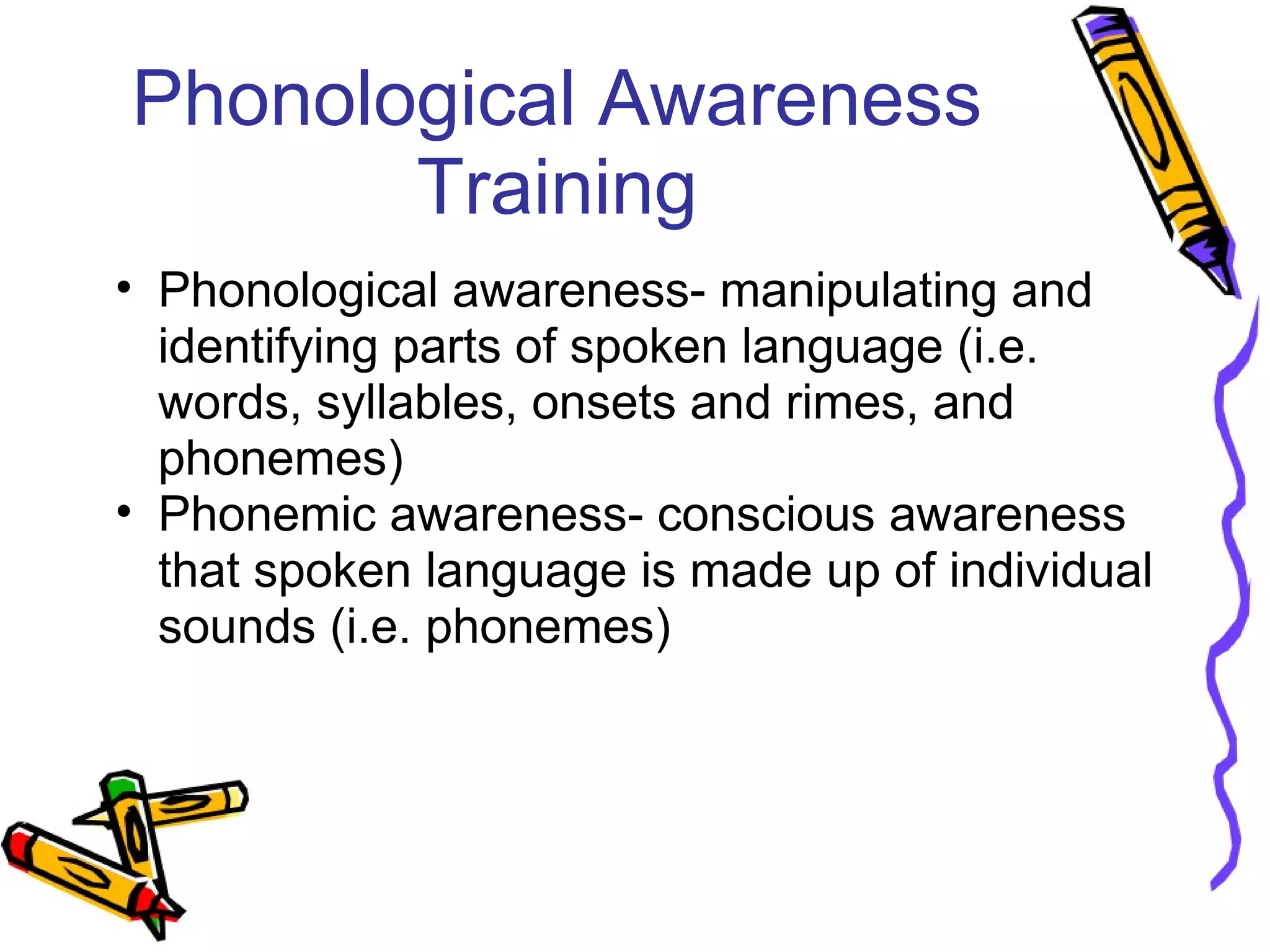 Phonological Awareness
Training
• Phonological awareness- manipulating and
identifying parts of spoken language (i.e.
words, syllables, onsets and rimes, and
phonemes)
• Phonemic awareness- conscious awareness
that spoken language is made up of individual
sounds (i.e. phonemes)
 