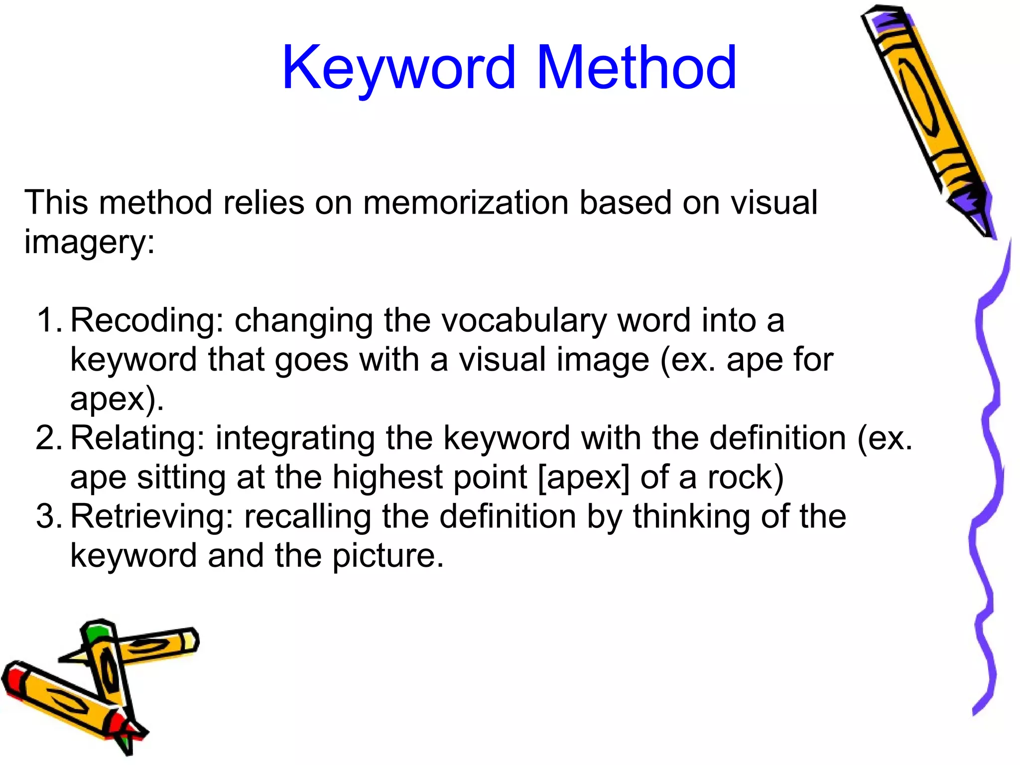 Keyword Method
This method relies on memorization based on visual 
imagery:
1. Recoding: changing the vocabulary word into a 
keyword that goes with a visual image (ex. ape for 
apex).
2. Relating: integrating the keyword with the definition (ex. 
ape sitting at the highest point [apex] of a rock)
3. Retrieving: recalling the definition by thinking of the 
keyword and the picture.
 