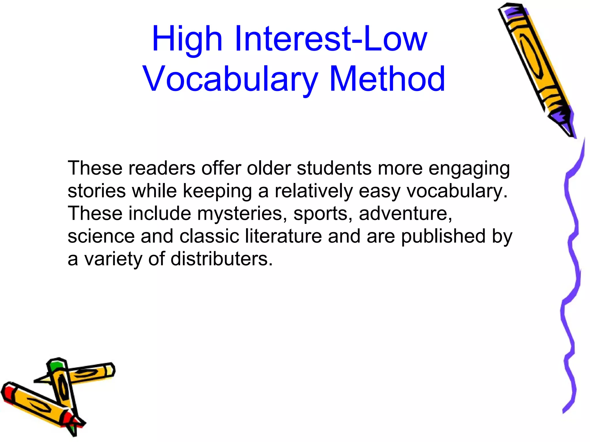 High Interest-Low 
Vocabulary Method
These readers offer older students more engaging 
stories while keeping a relatively easy vocabulary. 
These include mysteries, sports, adventure, 
science and classic literature and are published by 
a variety of distributers. 
 