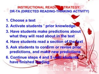INSTRUCTIONAL READING STRATEGY:
DR-TA (DIRECTED READING-THINKING ACTIVITY)
1. Choose a text
2. Activate students ’ prior knowledge.
3. Have students make predictions about
what they will read about in the text
4. Have students read a section of the text
5. Ask students to confirm or revise prior
predictions, and make new predictions
6. Continue steps 4 and 5 until students
have finished reading.
 