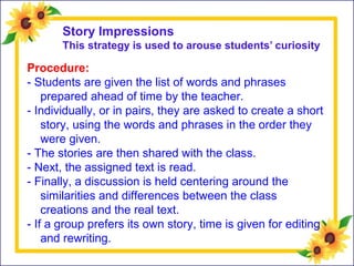 Story Impressions
This strategy is used to arouse students’ curiosity
Procedure:
- Students are given the list of words and phrases
prepared ahead of time by the teacher.
- Individually, or in pairs, they are asked to create a short
story, using the words and phrases in the order they
were given.
- The stories are then shared with the class.
- Next, the assigned text is read.
- Finally, a discussion is held centering around the
similarities and differences between the class
creations and the real text.
- If a group prefers its own story, time is given for editing
and rewriting.
 