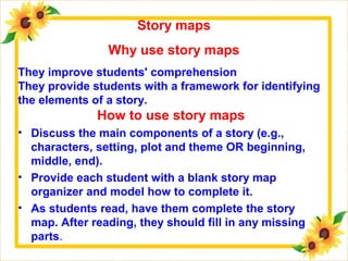 How to use story maps
• Discuss the main components of a story (e.g.,
characters, setting, plot and theme OR beginning,
middle, end).
• Provide each student with a blank story map
organizer and model how to complete it.
• As students read, have them complete the story
map. After reading, they should fill in any missing
parts.
Story maps
Why use story maps
They improve students' comprehension
They provide students with a framework for identifying
the elements of a story.
 