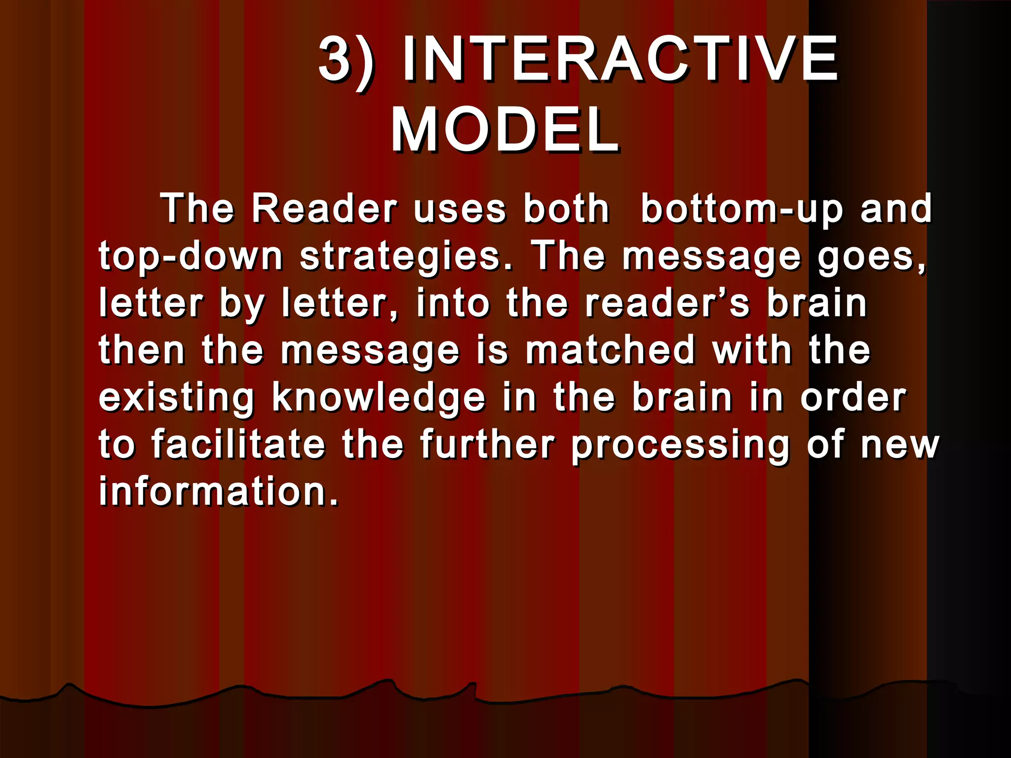 3) INTERACTIVE3) INTERACTIVE
MODELMODEL
The Reader uses both bottom-up andThe Reader uses both bottom-up and
top-down strategies. The message goes,top-down strategies. The message goes,
letter by letter, into the reader’s brainletter by letter, into the reader’s brain
then the message is matched with thethen the message is matched with the
existing knowledge in the brain in orderexisting knowledge in the brain in order
to facilitate the further processing of newto facilitate the further processing of new
information.information.
 