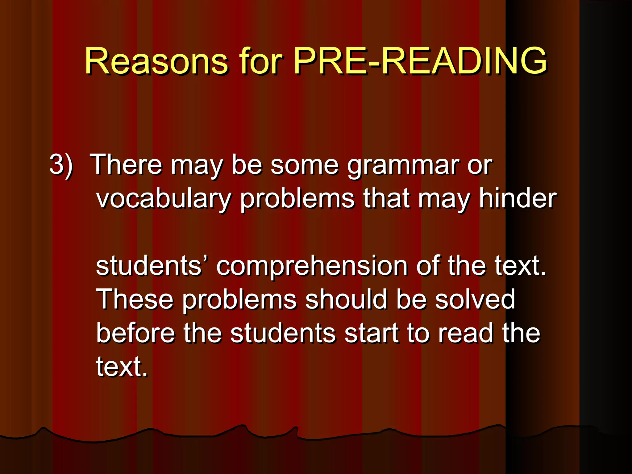 Reasons for PRE-READINGReasons for PRE-READING
3) There may be some grammar or3) There may be some grammar or
vocabulary problems that may hindervocabulary problems that may hinder
students’ comprehension of the text.students’ comprehension of the text.
These problems should be solvedThese problems should be solved
before the students start to read thebefore the students start to read the
text.text.
 