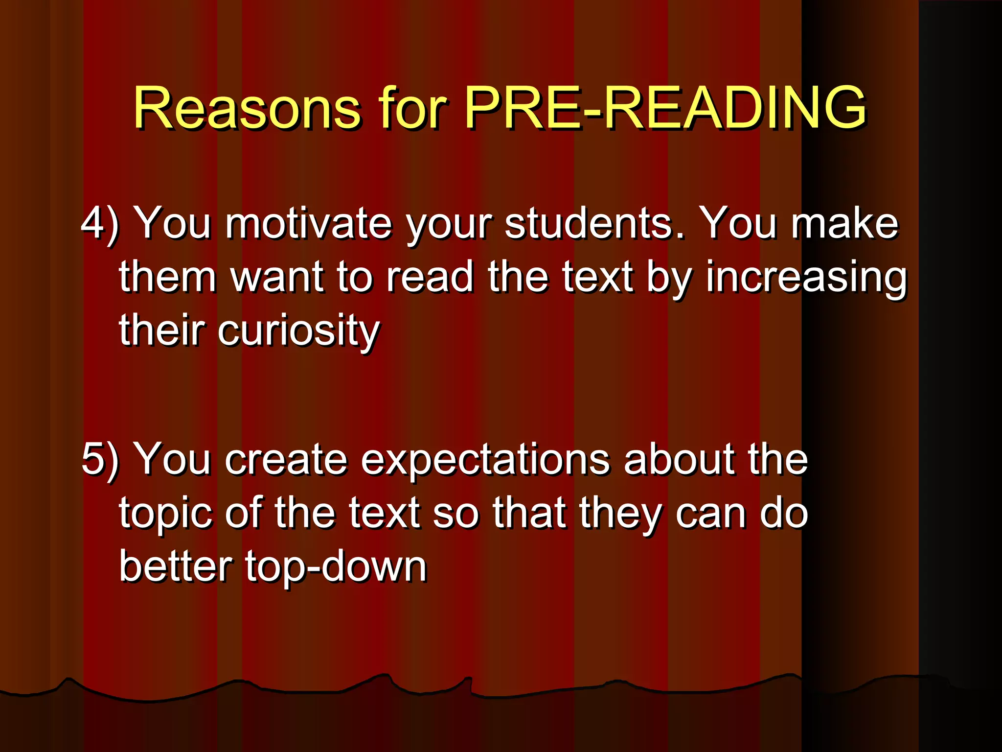 Reasons for PRE-READINGReasons for PRE-READING
4)4) You motivate your studentsYou motivate your students. You make. You make
themthem want to read the text by increasingwant to read the text by increasing
their curiositytheir curiosity
5) You create expectations about the5) You create expectations about the
topic of the text so that they can dotopic of the text so that they can do
better top-downbetter top-down
 