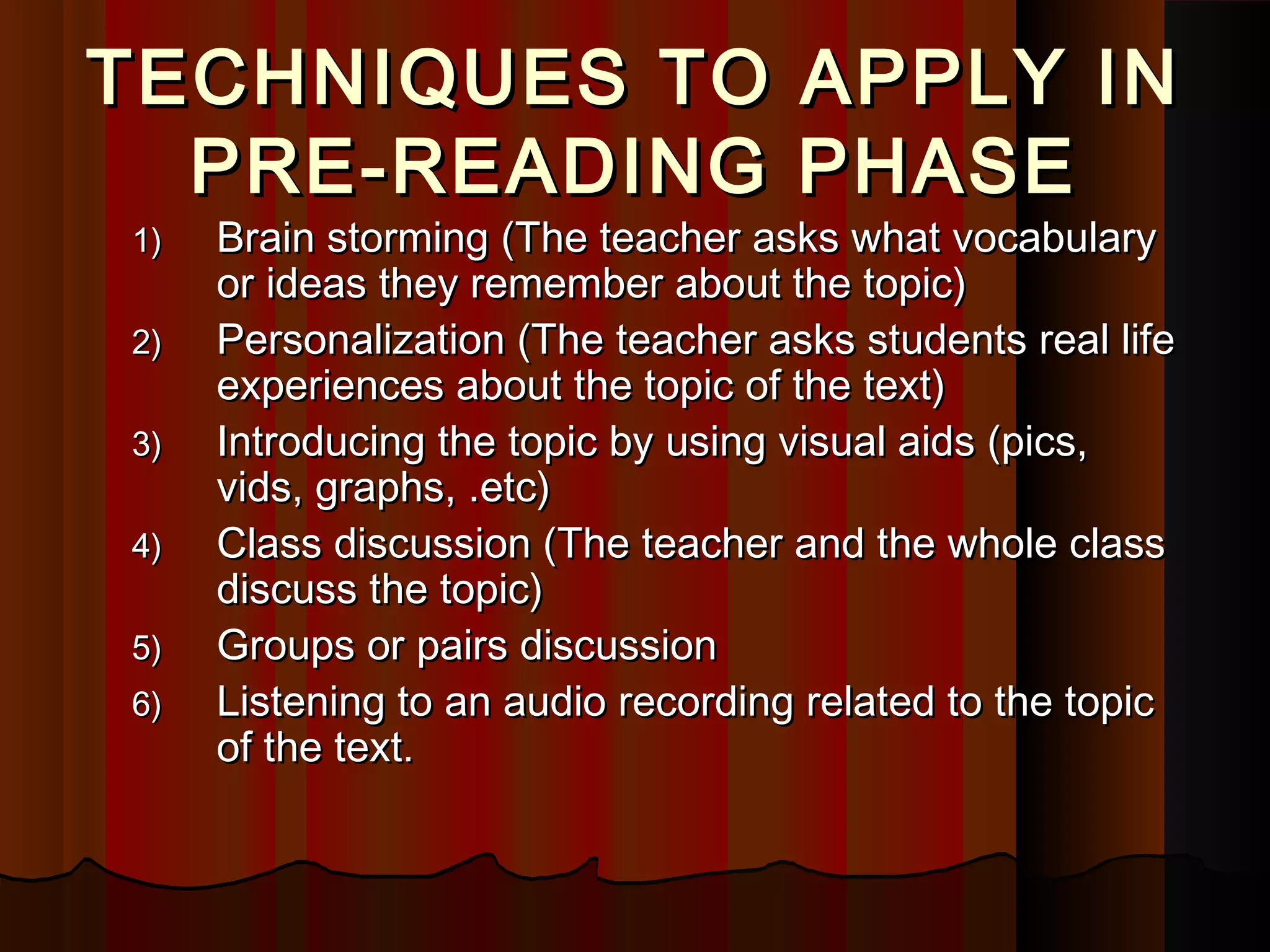 TECHNIQUES TO APPLY INTECHNIQUES TO APPLY IN
PRE-READING PHASEPRE-READING PHASE
1)1) Brain storming (The teacher asks what vocabularyBrain storming (The teacher asks what vocabulary
or ideas they remember about the topic)or ideas they remember about the topic)
2)2) Personalization (The teacher asks students real lifePersonalization (The teacher asks students real life
experiences about the topic of the text)experiences about the topic of the text)
3)3) Introducing the topic by using visual aids (pics,Introducing the topic by using visual aids (pics,
vids, graphs, .etc)vids, graphs, .etc)
4)4) Class discussion (The teacher and the whole classClass discussion (The teacher and the whole class
discuss the topic)discuss the topic)
5)5) Groups or pairs discussionGroups or pairs discussion
6)6) Listening to an audio recording related to the topicListening to an audio recording related to the topic
of the text.of the text.
 