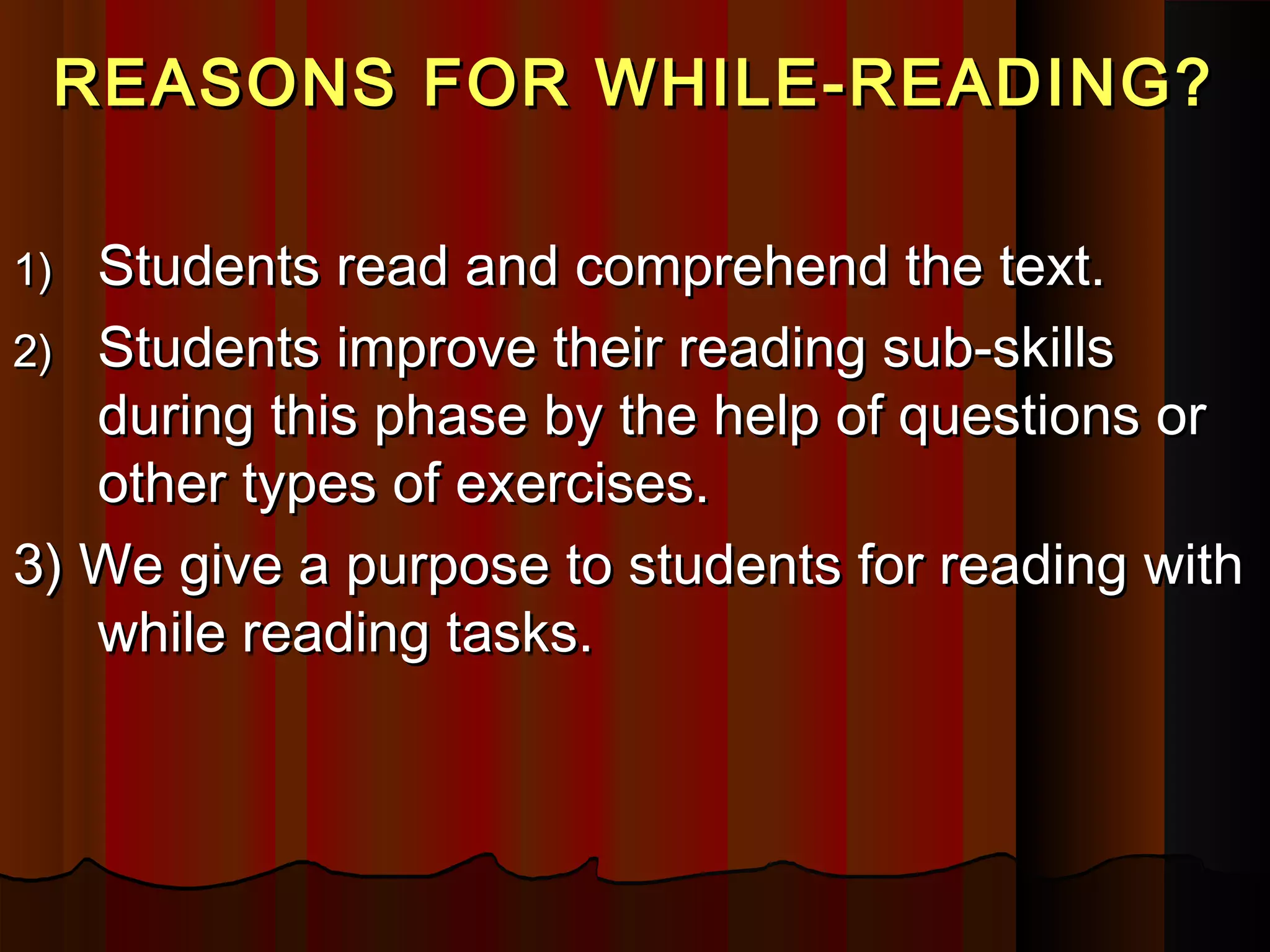 REASONS FOR WHILE-READING?REASONS FOR WHILE-READING?
1)1) Students read and comprehend the text.Students read and comprehend the text.
2)2) Students improve their reading sub-skillsStudents improve their reading sub-skills
during this phase by the help of questions orduring this phase by the help of questions or
other types of exercises.other types of exercises.
3) We give a purpose to students for reading with3) We give a purpose to students for reading with
while reading tasks.while reading tasks.
 