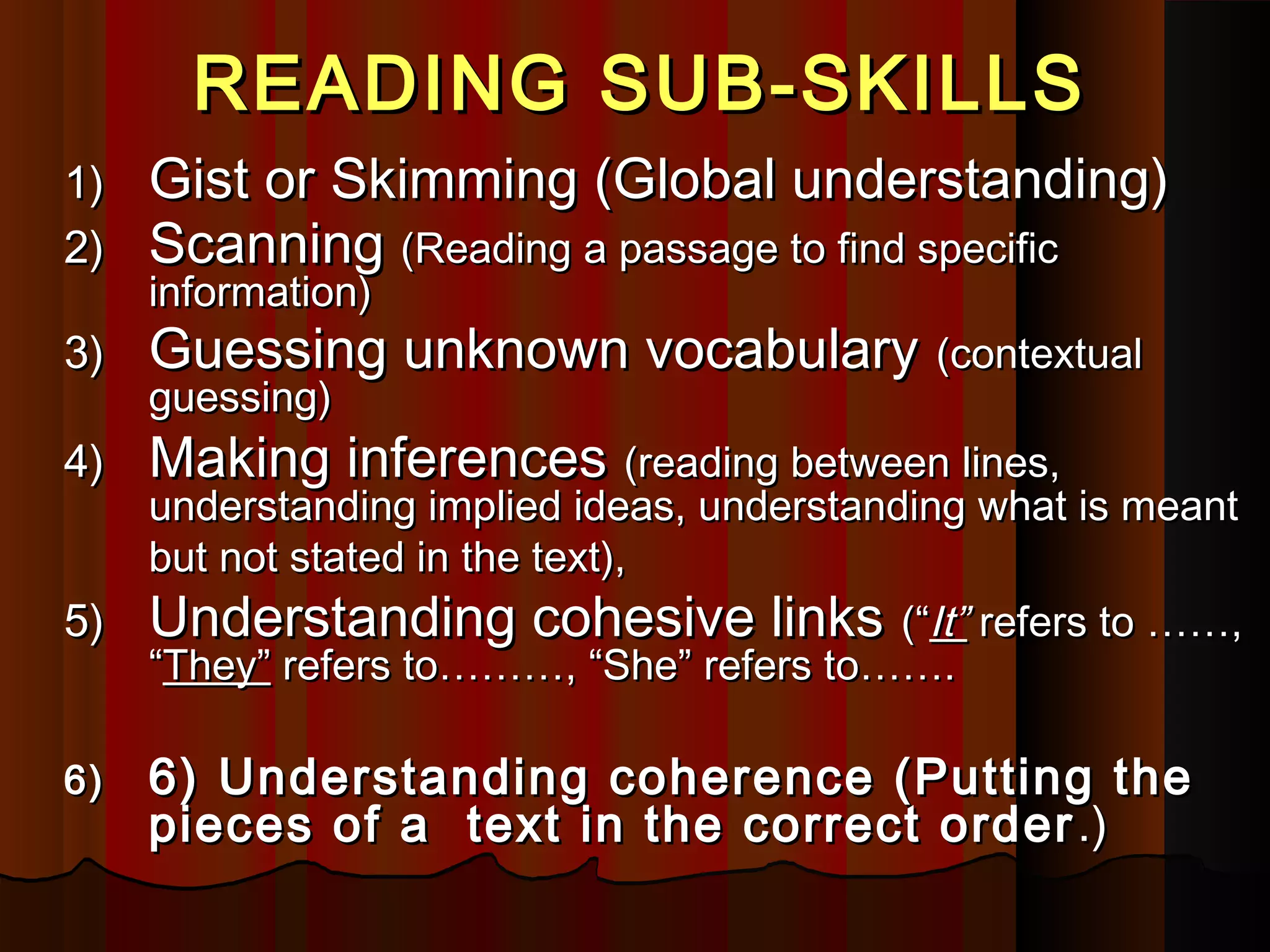 READING SUB-SKILLSREADING SUB-SKILLS
1)1) Gist or Skimming (Global understanding)Gist or Skimming (Global understanding)
2)2) ScanningScanning (Reading a passage to find specific(Reading a passage to find specific
information)information)
3)3) Guessing unknown vocabularyGuessing unknown vocabulary (contextual(contextual
guessing)guessing)
4)4) Making inferencesMaking inferences (reading between lines,(reading between lines,
understanding implied ideas, understanding what is meantunderstanding implied ideas, understanding what is meant
but not stated in the text),but not stated in the text),
5)5) Understanding cohesive linksUnderstanding cohesive links (“(“It”It” refers to ……,refers to ……,
““They”They” refers to………, “She” refers to…….refers to………, “She” refers to…….
6)6) 6) Understanding coherence (Putting the6) Understanding coherence (Putting the
pieces of a text in the correct orderpieces of a text in the correct order .).)
 