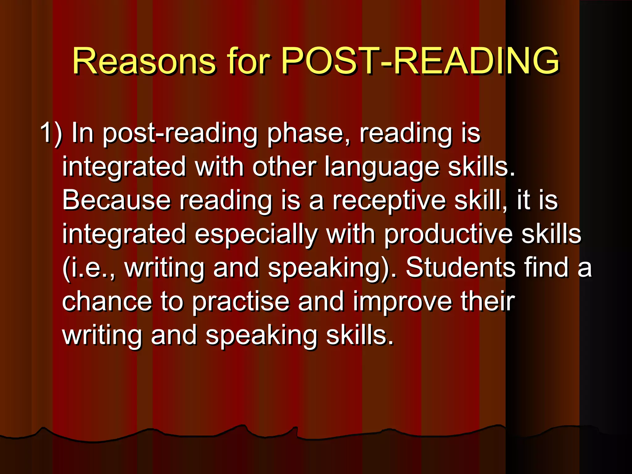 Reasons for POST-READINGReasons for POST-READING
1) In post-reading1) In post-reading phasephase, reading is, reading is
integrated with other language skills.integrated with other language skills.
Because reading is a receptive skill, it isBecause reading is a receptive skill, it is
integrated especially with productive skillsintegrated especially with productive skills
(i.e., writing and speaking). Students find a(i.e., writing and speaking). Students find a
chance to practise and improve theirchance to practise and improve their
writing and speaking skills.writing and speaking skills.
 