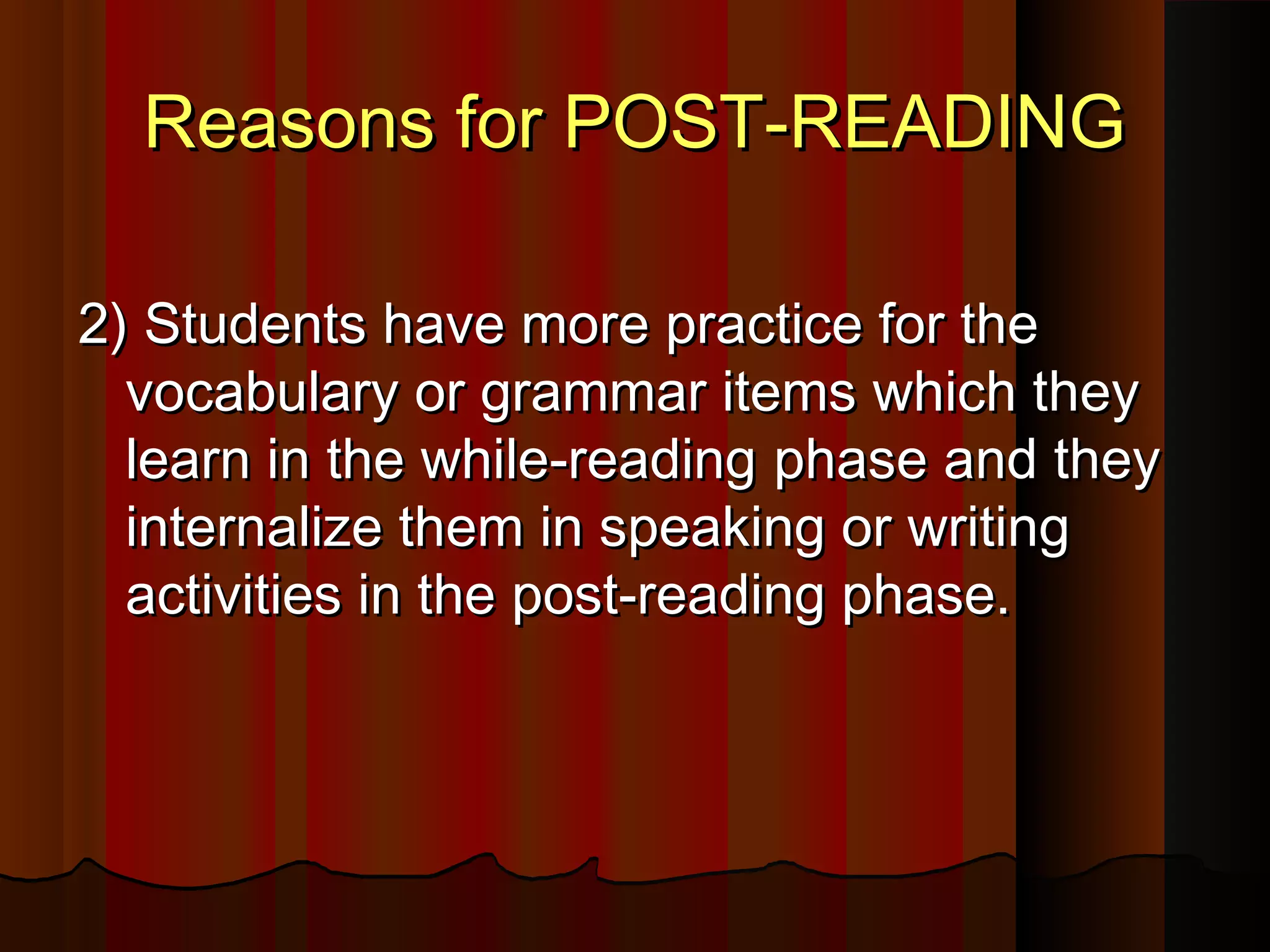 Reasons for POST-READINGReasons for POST-READING
2)2) Students have more practice for theStudents have more practice for the
vocabulary or grammar items which theyvocabulary or grammar items which they
learn in the while-readinglearn in the while-reading phasephase and theyand they
internalize them in speaking or writinginternalize them in speaking or writing
activities in the post-reading phase.activities in the post-reading phase.
 
