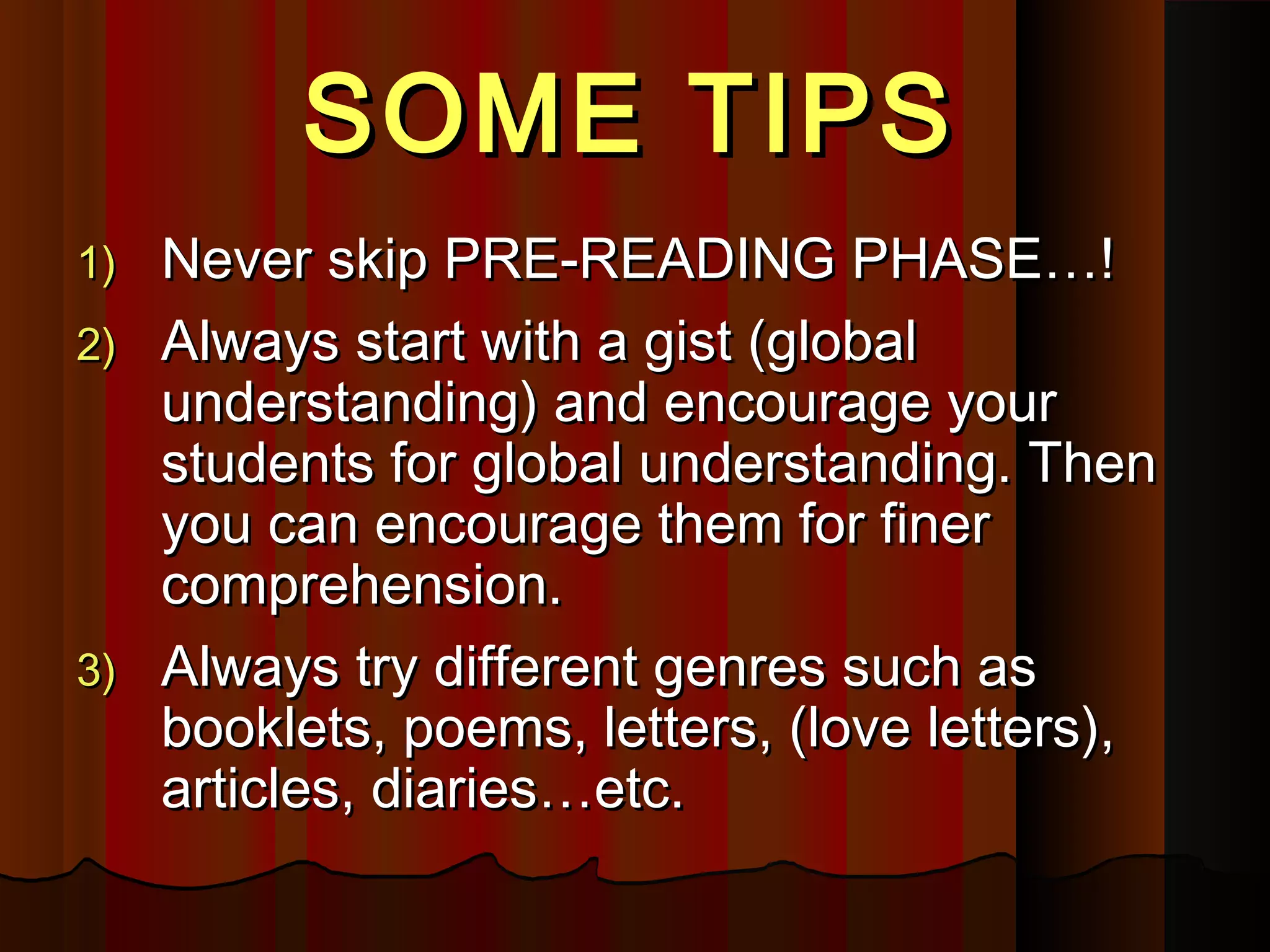 SOME TIPSSOME TIPS
1)1) Never skip PRE-READING PHASE…!Never skip PRE-READING PHASE…!
2)2) Always start with a gist (globalAlways start with a gist (global
understanding) and encourage yourunderstanding) and encourage your
students for global understanding. Thenstudents for global understanding. Then
you can encourage them for fineryou can encourage them for finer
comprehension.comprehension.
3)3) Always try different genres such asAlways try different genres such as
booklets, poems, letters, (love letters),booklets, poems, letters, (love letters),
articles, diaries…etc.articles, diaries…etc.
 