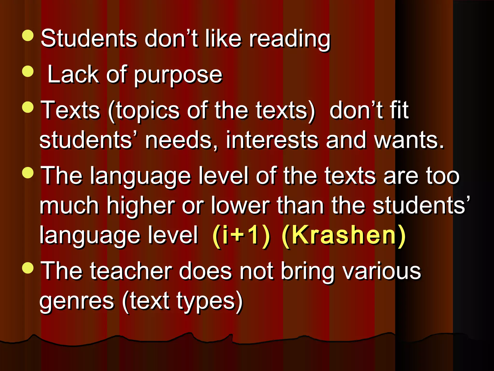 Students don’t like readingStudents don’t like reading
 Lack of purposeLack of purpose
Texts (topics of the texts) don’t fitTexts (topics of the texts) don’t fit
students’ needs, interests and wants.students’ needs, interests and wants.
The language level of the texts are tooThe language level of the texts are too
much higher or lower than the students’much higher or lower than the students’
language levellanguage level (i+1) (Krashen)(i+1) (Krashen)
The teacher does not bring variousThe teacher does not bring various
genres (text types)genres (text types)
 
