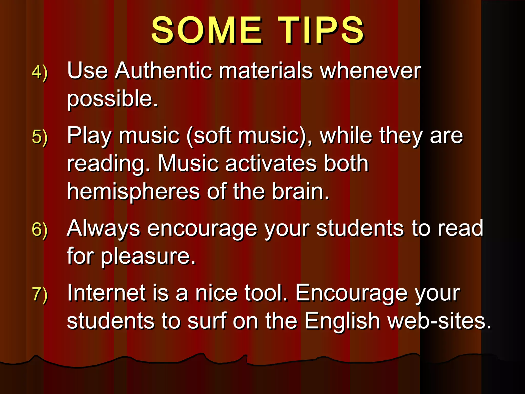 SOME TIPSSOME TIPS
4)4) Use Authentic materials wheneverUse Authentic materials whenever
possible.possible.
5)5) Play music (soft music), while they arePlay music (soft music), while they are
reading. Music activates bothreading. Music activates both
hemispheres of the brain.hemispheres of the brain.
6)6) Always encourage your studentsAlways encourage your students toto readread
for pleasure.for pleasure.
7)7) Internet is a nice tool. Encourage yourInternet is a nice tool. Encourage your
students to surf on the English web-sites.students to surf on the English web-sites.
 
