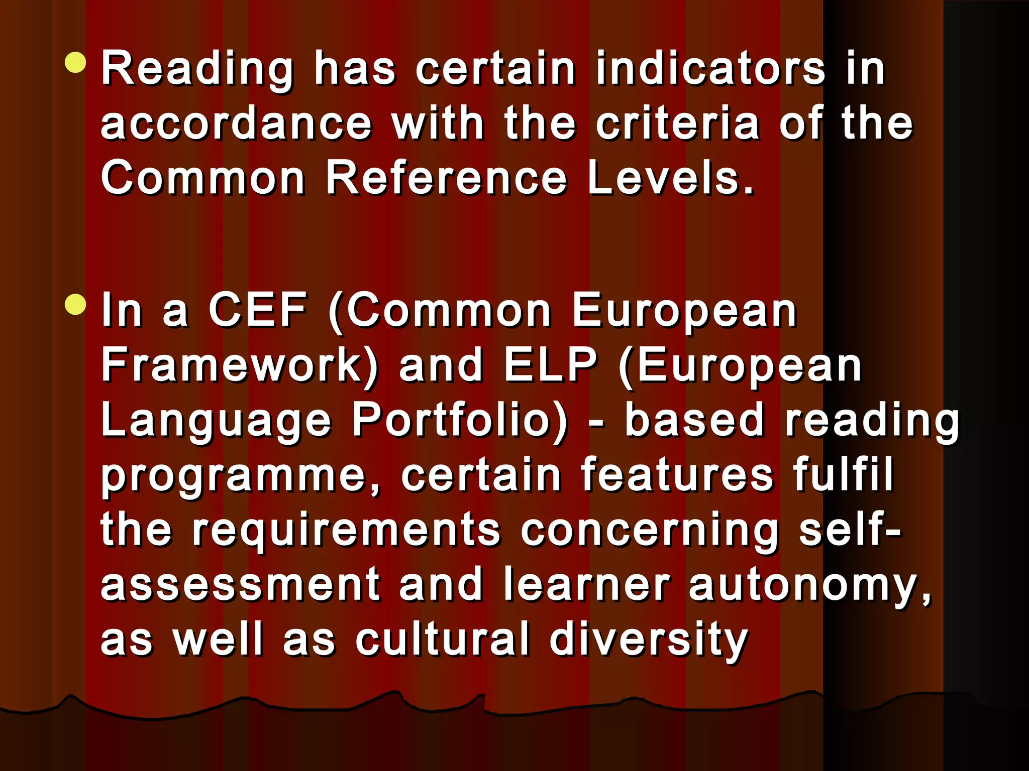 Reading has certain indicators inReading has certain indicators in
accordance with the criteria of theaccordance with the criteria of the
Common Reference Levels.Common Reference Levels.
In a CEFIn a CEF (Common European(Common European
Framework)Framework) and ELPand ELP (European(European
Language Portfolio) -Language Portfolio) - based readingbased reading
programme, certain features fulfilprogramme, certain features fulfil
the requirements concerning self-the requirements concerning self-
assessment and learner autonomy,assessment and learner autonomy,
as well as cultural diversityas well as cultural diversity
 