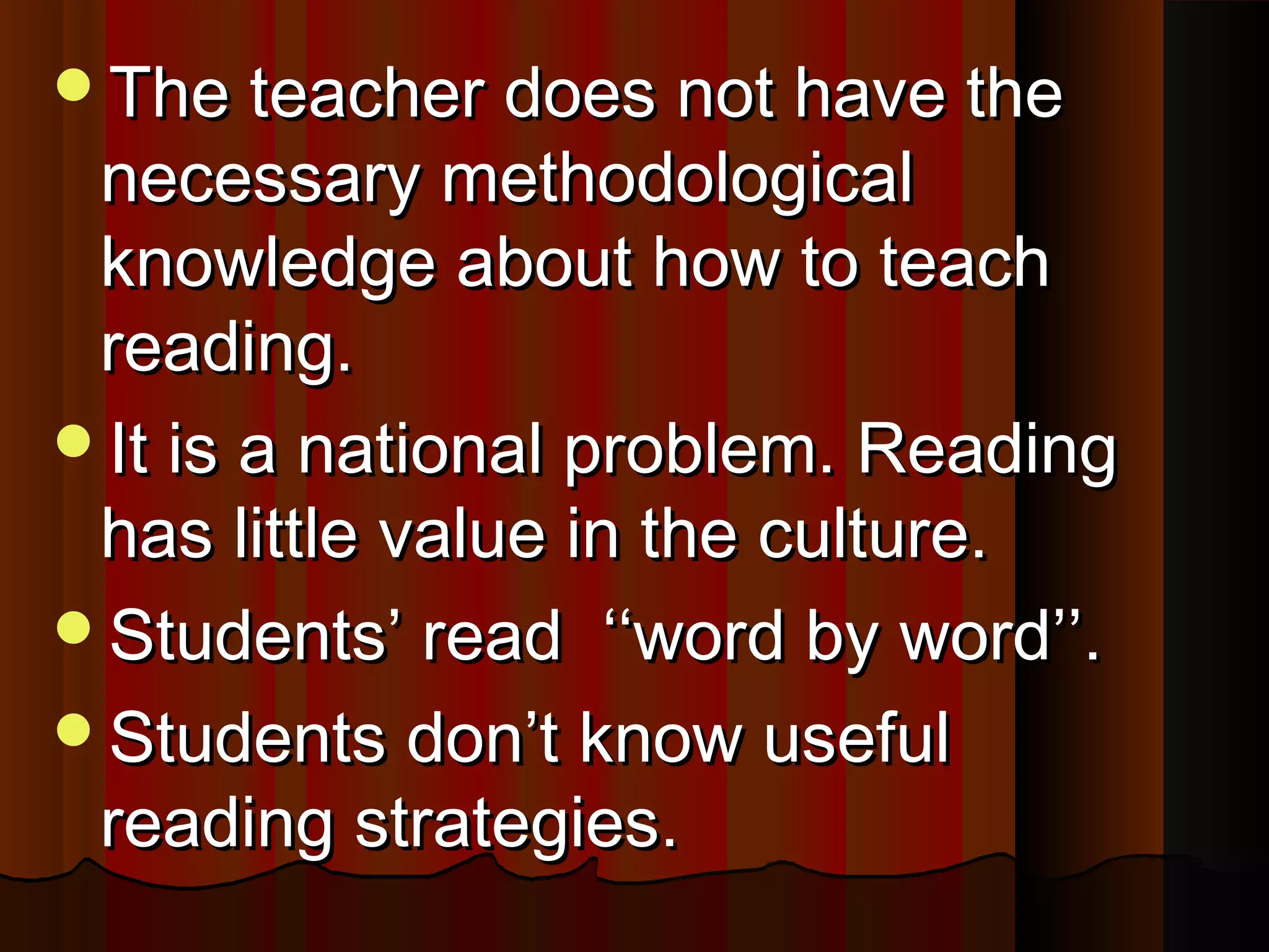 The teacher does not have theThe teacher does not have the
necessary methodologicalnecessary methodological
knowledge about how to teachknowledge about how to teach
reading.reading.
It is a national problem. ReadingIt is a national problem. Reading
has little value in the culture.has little value in the culture.
Students’ read ‘‘word by word’’.Students’ read ‘‘word by word’’.
Students don’t know usefulStudents don’t know useful
reading strategies.reading strategies.
 