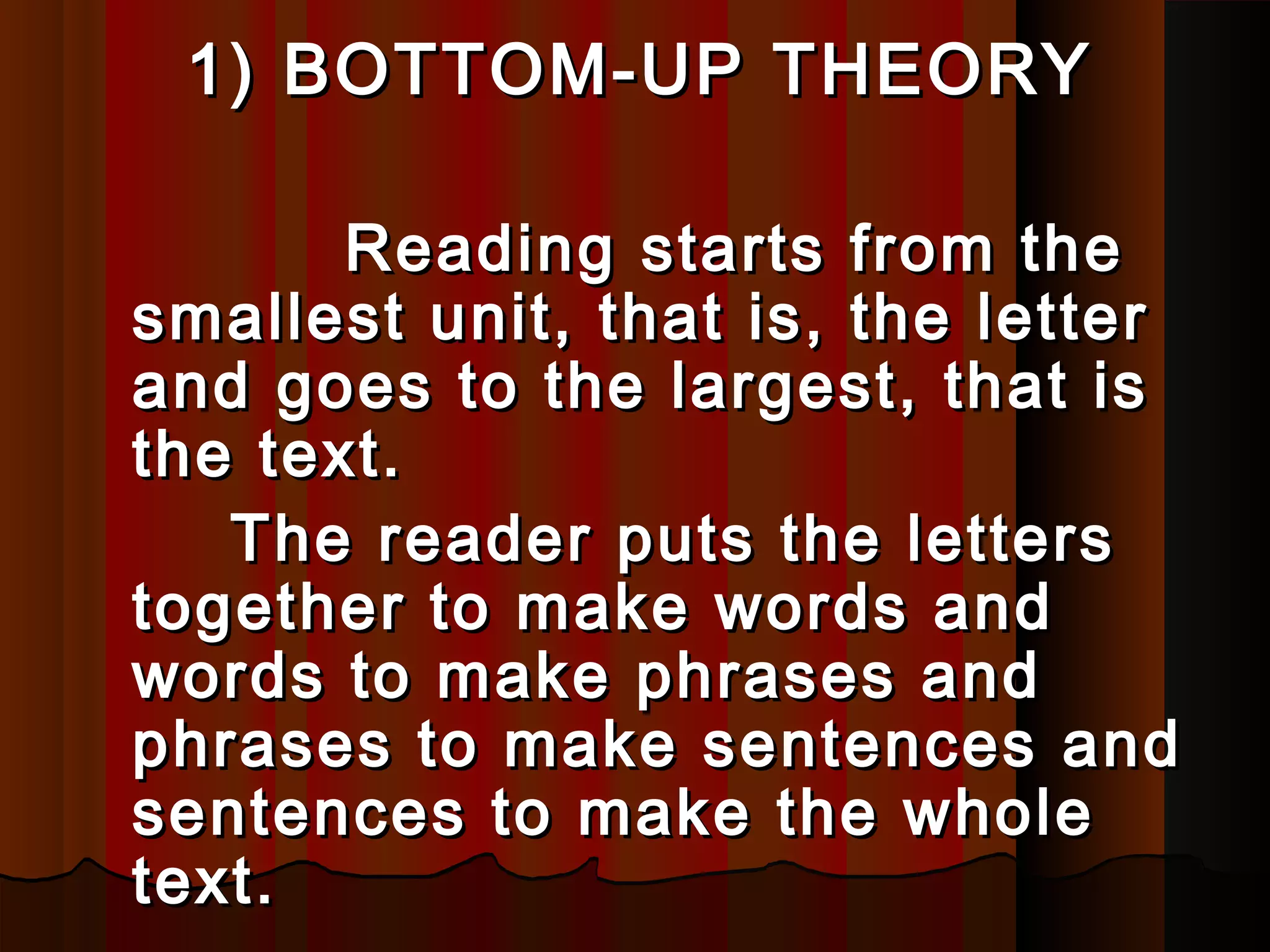 1)1) BOTTOM-UPBOTTOM-UP THEORYTHEORY
Reading starts from theReading starts from the
smallest unit, that is, the lettersmallest unit, that is, the letter
and goes to the largest, that isand goes to the largest, that is
the text.the text.
The rThe reader puts the letterseader puts the letters
together to make words andtogether to make words and
words to make phrases andwords to make phrases and
phrases to make sentences andphrases to make sentences and
sentences to make the wholesentences to make the whole
texttext..
 