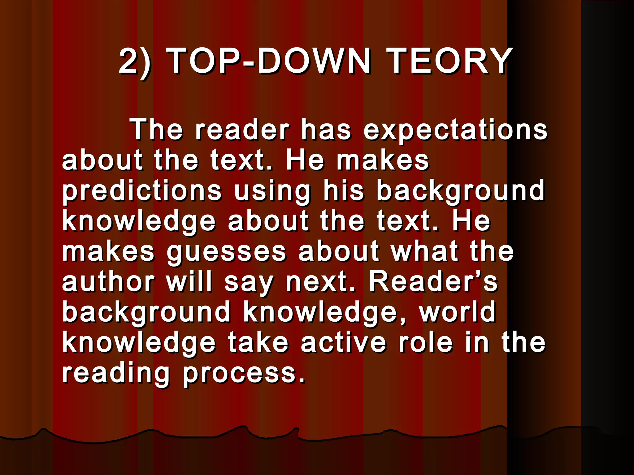 2) TOP-DOWN2) TOP-DOWN TEORYTEORY
The reader has expectationsThe reader has expectations
about the text. He makesabout the text. He makes
predictions using his backgroundpredictions using his background
knowledge about the text. Heknowledge about the text. He
makes guesses about what themakes guesses about what the
authauthoor will say next. Reader’sr will say next. Reader’s
background knowledge, worldbackground knowledge, world
knowledge take active role in theknowledge take active role in the
reading process.reading process.
 