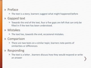 » Preface
˃ The text is a story; learners suggest what might happened before
» Gapped text
˃ Towards the end of the text, four o five gaps are left that can only be
filled in if the text has been understood.
» Mistakes
˃ The text has, towards the end, occasional mistakes.
» Comparison
˃ There are two texts on a similar topic; learners note points of
similarities or differences
» Responding
˃ The text is a letter , learners discuss how they would respond or write
an answer
 