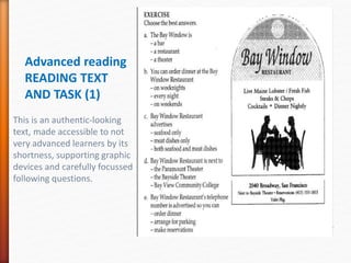 Advanced reading
READING TEXT
AND TASK (1)
This is an authentic-looking
text, made accessible to not
very advanced learners by its
shortness, supporting graphic
devices and carefully focussed
following questions.
 