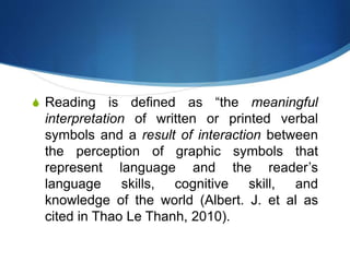 S Reading is defined as “the meaningful
interpretation of written or printed verbal
symbols and a result of interaction between
the perception of graphic symbols that
represent language and the reader’s
language skills, cognitive skill, and
knowledge of the world (Albert. J. et al as
cited in Thao Le Thanh, 2010).
 