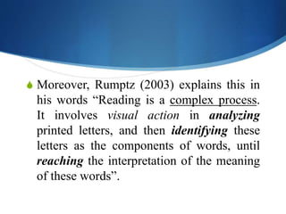 S Moreover, Rumptz (2003) explains this in
his words “Reading is a complex process.
It involves visual action in analyzing
printed letters, and then identifying these
letters as the components of words, until
reaching the interpretation of the meaning
of these words”.
 