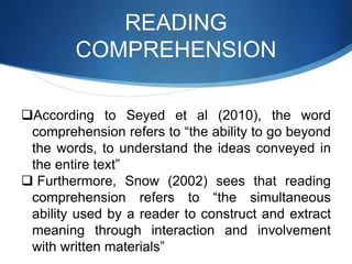READING
COMPREHENSION
According to Seyed et al (2010), the word
comprehension refers to “the ability to go beyond
the words, to understand the ideas conveyed in
the entire text”
 Furthermore, Snow (2002) sees that reading
comprehension refers to “the simultaneous
ability used by a reader to construct and extract
meaning through interaction and involvement
with written materials”
 