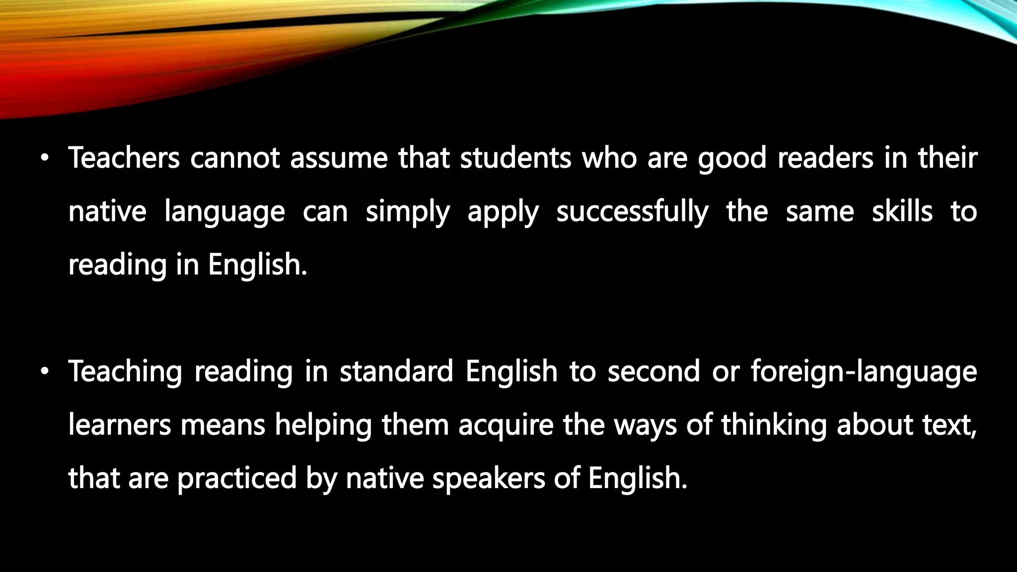 • Teachers cannot assume that students who are good readers in their
native language can simply apply successfully the same skills to
reading in English.
• Teaching reading in standard English to second or foreign-language
learners means helping them acquire the ways of thinking about text,
that are practiced by native speakers of English.
 
