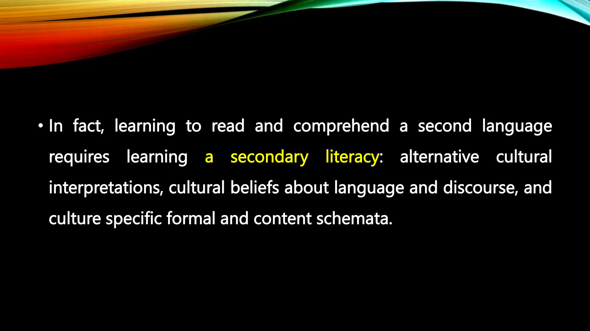 • In fact, learning to read and comprehend a second language
requires learning a secondary literacy: alternative cultural
interpretations, cultural beliefs about language and discourse, and
culture specific formal and content schemata.
 