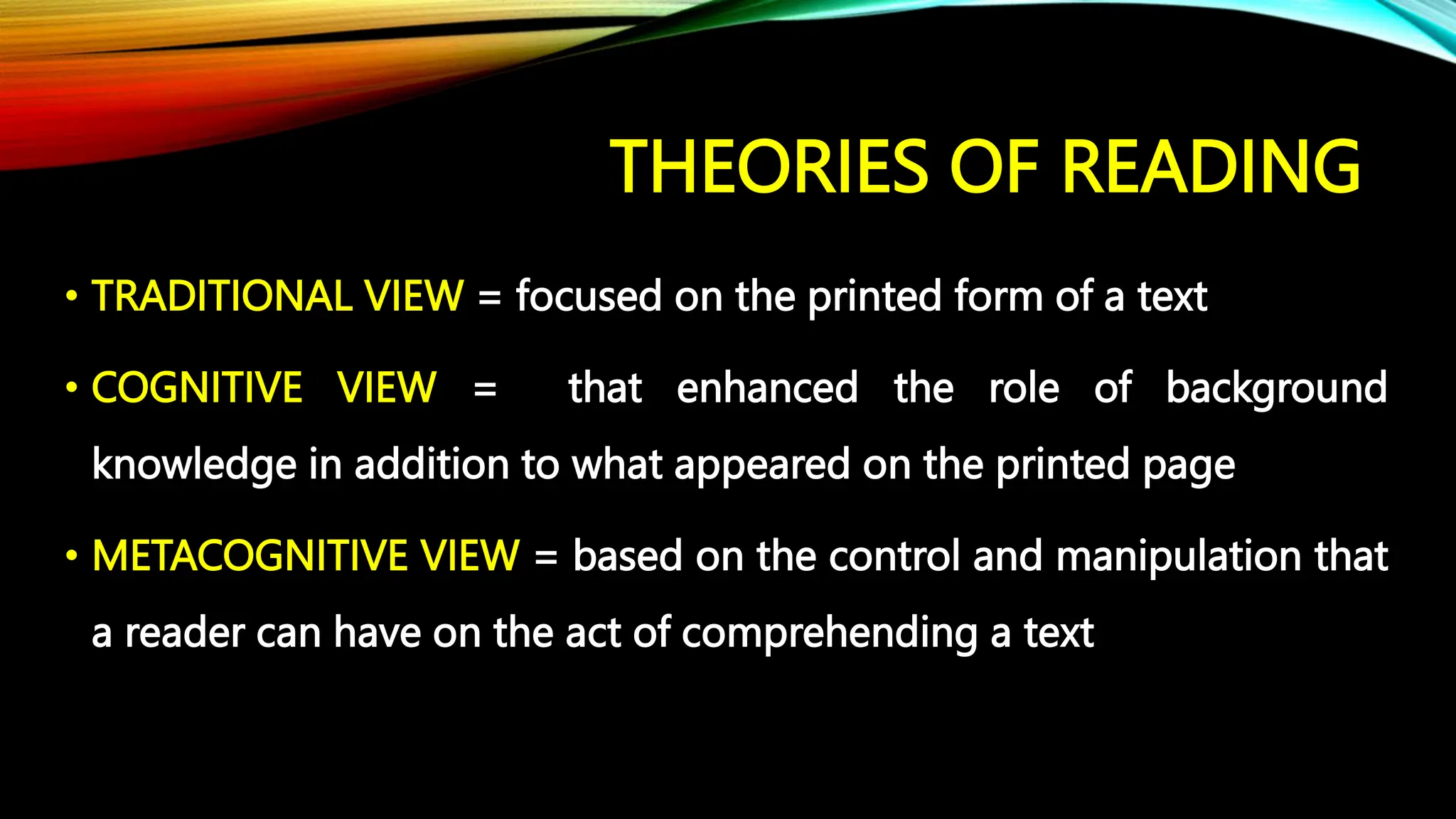 THEORIES OF READING
• TRADITIONAL VIEW = focused on the printed form of a text
• COGNITIVE VIEW = that enhanced the role of background
knowledge in addition to what appeared on the printed page
• METACOGNITIVE VIEW = based on the control and manipulation that
a reader can have on the act of comprehending a text
 