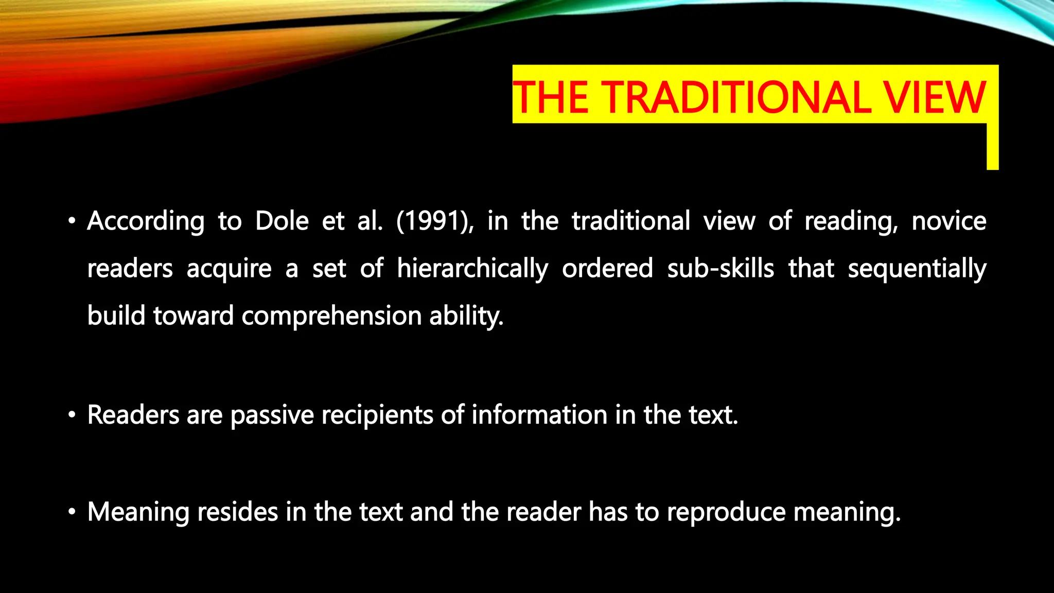 THE TRADITIONAL VIEW
• According to Dole et al. (1991), in the traditional view of reading, novice
readers acquire a set of hierarchically ordered sub-skills that sequentially
build toward comprehension ability.
• Readers are passive recipients of information in the text.
• Meaning resides in the text and the reader has to reproduce meaning.
 
