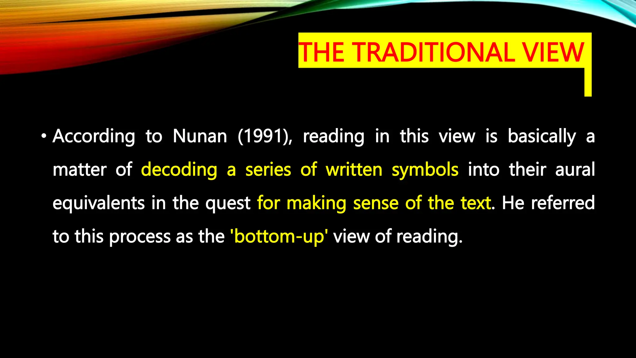 • According to Nunan (1991), reading in this view is basically a
matter of decoding a series of written symbols into their aural
equivalents in the quest for making sense of the text. He referred
to this process as the 'bottom-up' view of reading.
THE TRADITIONAL VIEW
 