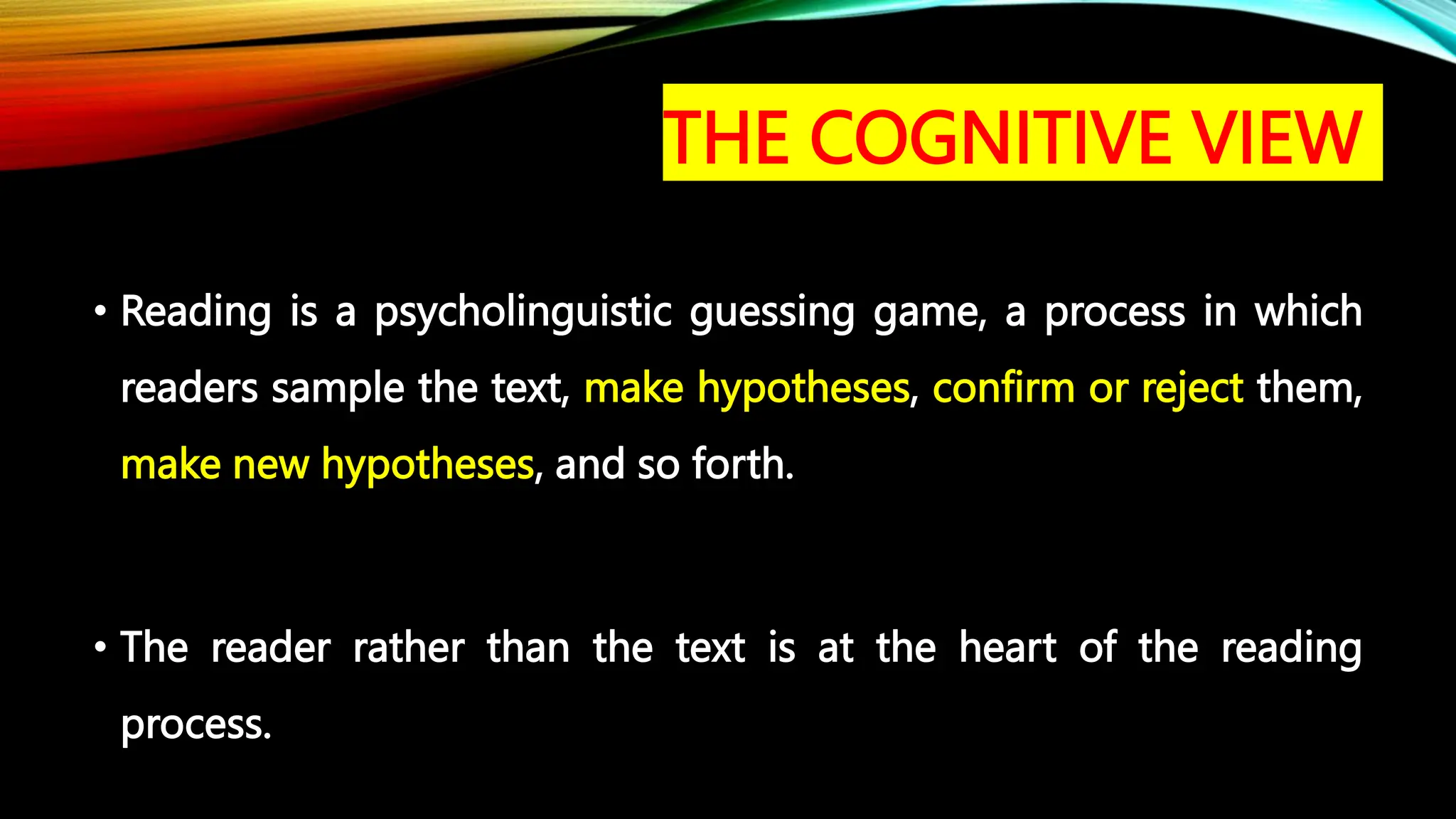 THE COGNITIVE VIEW
• Reading is a psycholinguistic guessing game, a process in which
readers sample the text, make hypotheses, confirm or reject them,
make new hypotheses, and so forth.
• The reader rather than the text is at the heart of the reading
process.
 