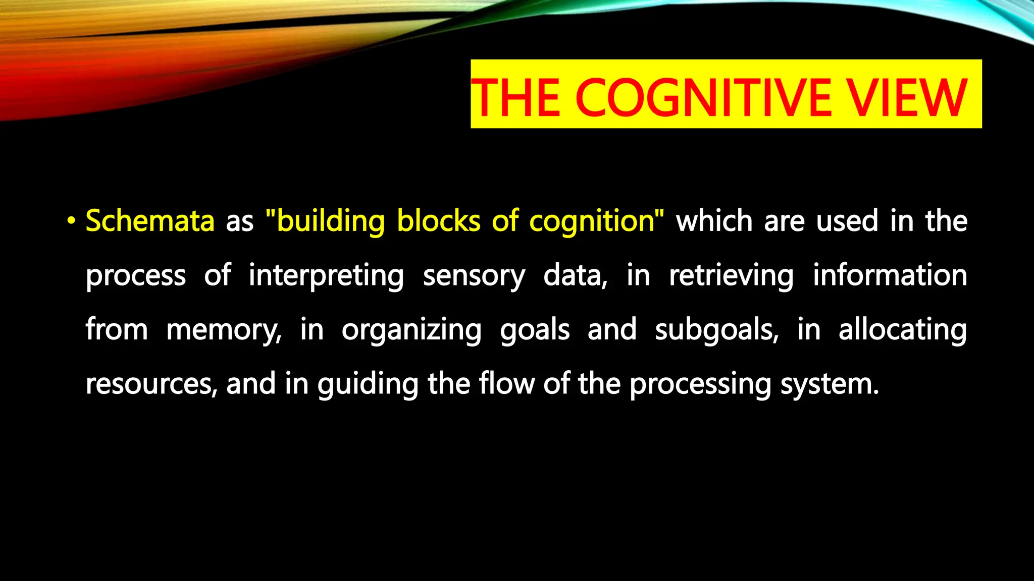 • Schemata as "building blocks of cognition" which are used in the
process of interpreting sensory data, in retrieving information
from memory, in organizing goals and subgoals, in allocating
resources, and in guiding the flow of the processing system.
THE COGNITIVE VIEW
 
