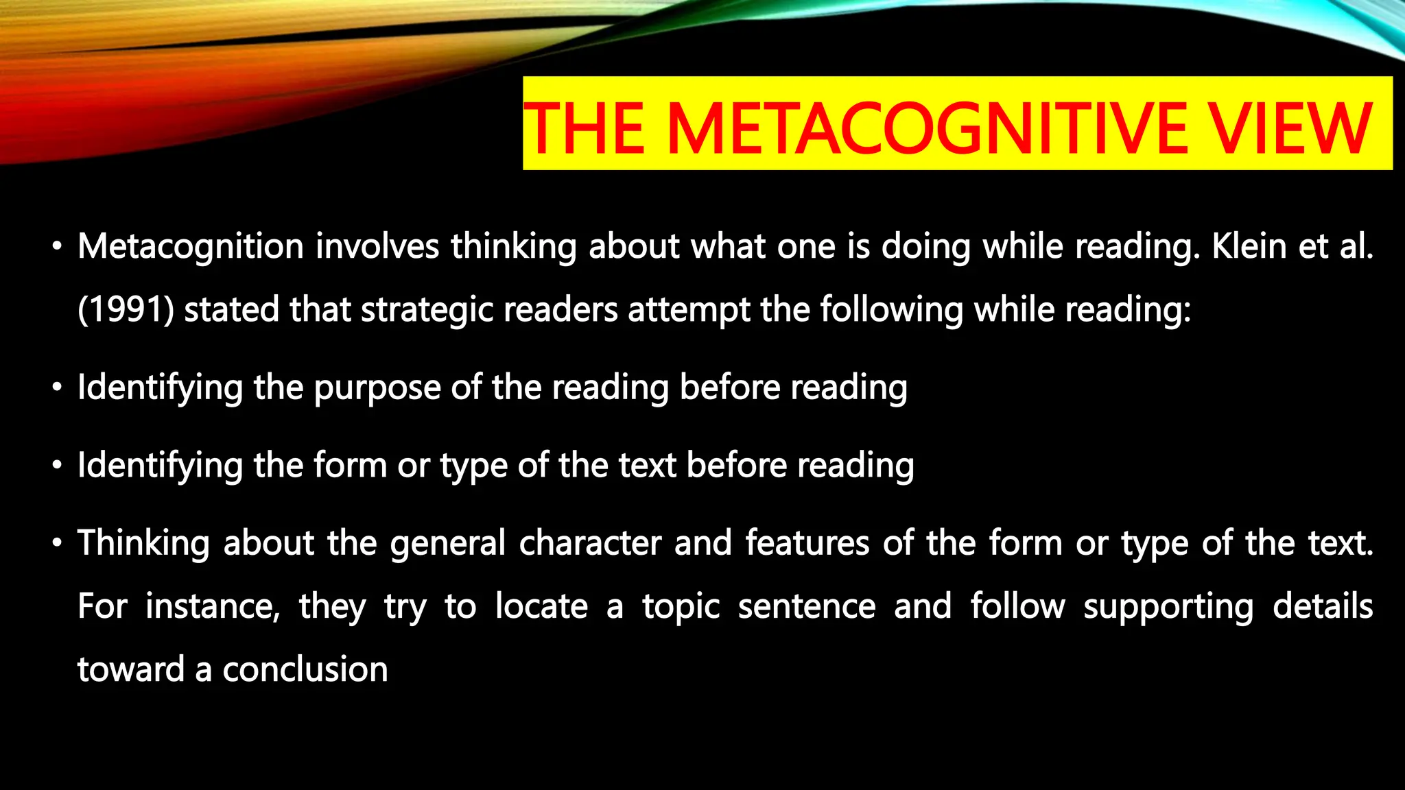 THE METACOGNITIVE VIEW
• Metacognition involves thinking about what one is doing while reading. Klein et al.
(1991) stated that strategic readers attempt the following while reading:
• Identifying the purpose of the reading before reading
• Identifying the form or type of the text before reading
• Thinking about the general character and features of the form or type of the text.
For instance, they try to locate a topic sentence and follow supporting details
toward a conclusion
 