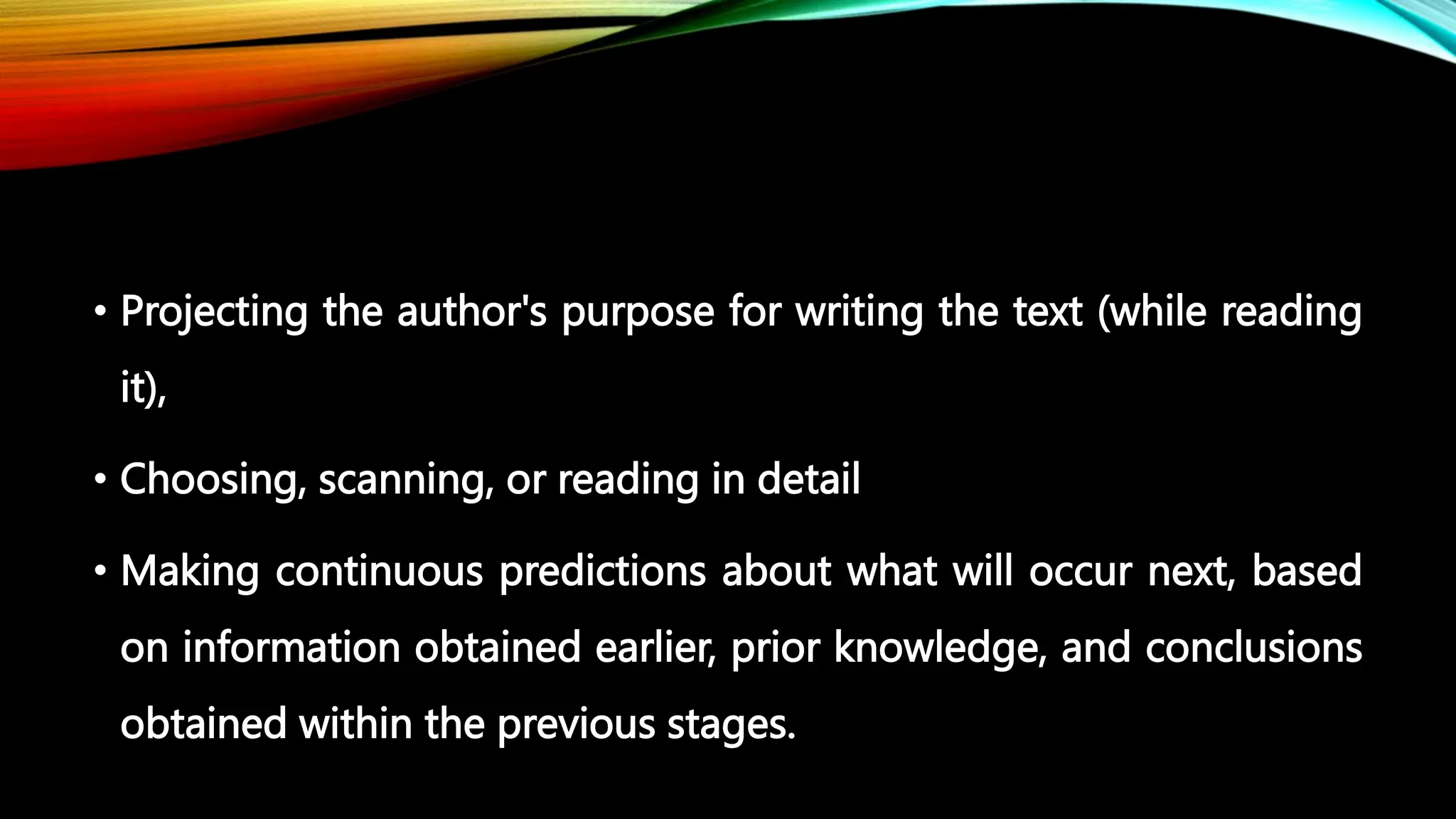 • Projecting the author's purpose for writing the text (while reading
it),
• Choosing, scanning, or reading in detail
• Making continuous predictions about what will occur next, based
on information obtained earlier, prior knowledge, and conclusions
obtained within the previous stages.
 