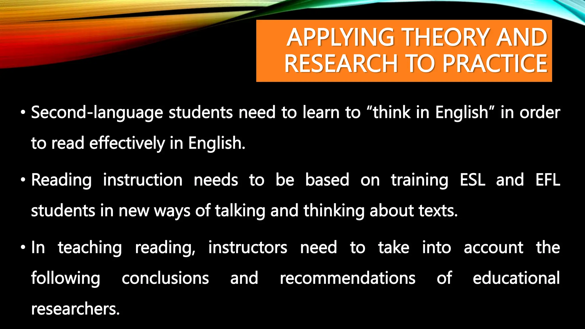 APPLYING THEORY AND
RESEARCH TO PRACTICE
• Second-language students need to learn to “think in English” in order
to read effectively in English.
• Reading instruction needs to be based on training ESL and EFL
students in new ways of talking and thinking about texts.
• In teaching reading, instructors need to take into account the
following conclusions and recommendations of educational
researchers.
 