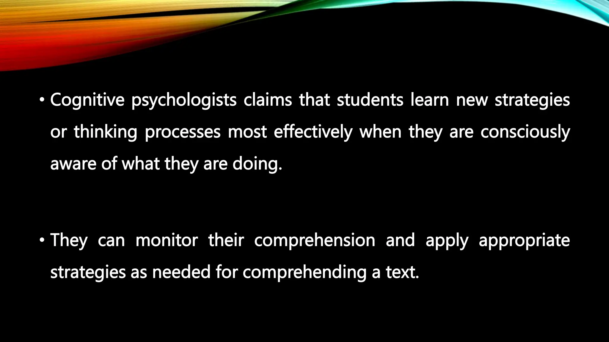 • Cognitive psychologists claims that students learn new strategies
or thinking processes most effectively when they are consciously
aware of what they are doing.
• They can monitor their comprehension and apply appropriate
strategies as needed for comprehending a text.
 