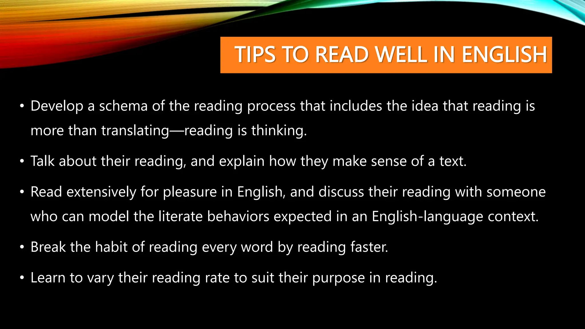 TIPS TO READ WELL IN ENGLISH
• Develop a schema of the reading process that includes the idea that reading is
more than translating—reading is thinking.
• Talk about their reading, and explain how they make sense of a text.
• Read extensively for pleasure in English, and discuss their reading with someone
who can model the literate behaviors expected in an English-language context.
• Break the habit of reading every word by reading faster.
• Learn to vary their reading rate to suit their purpose in reading.
 