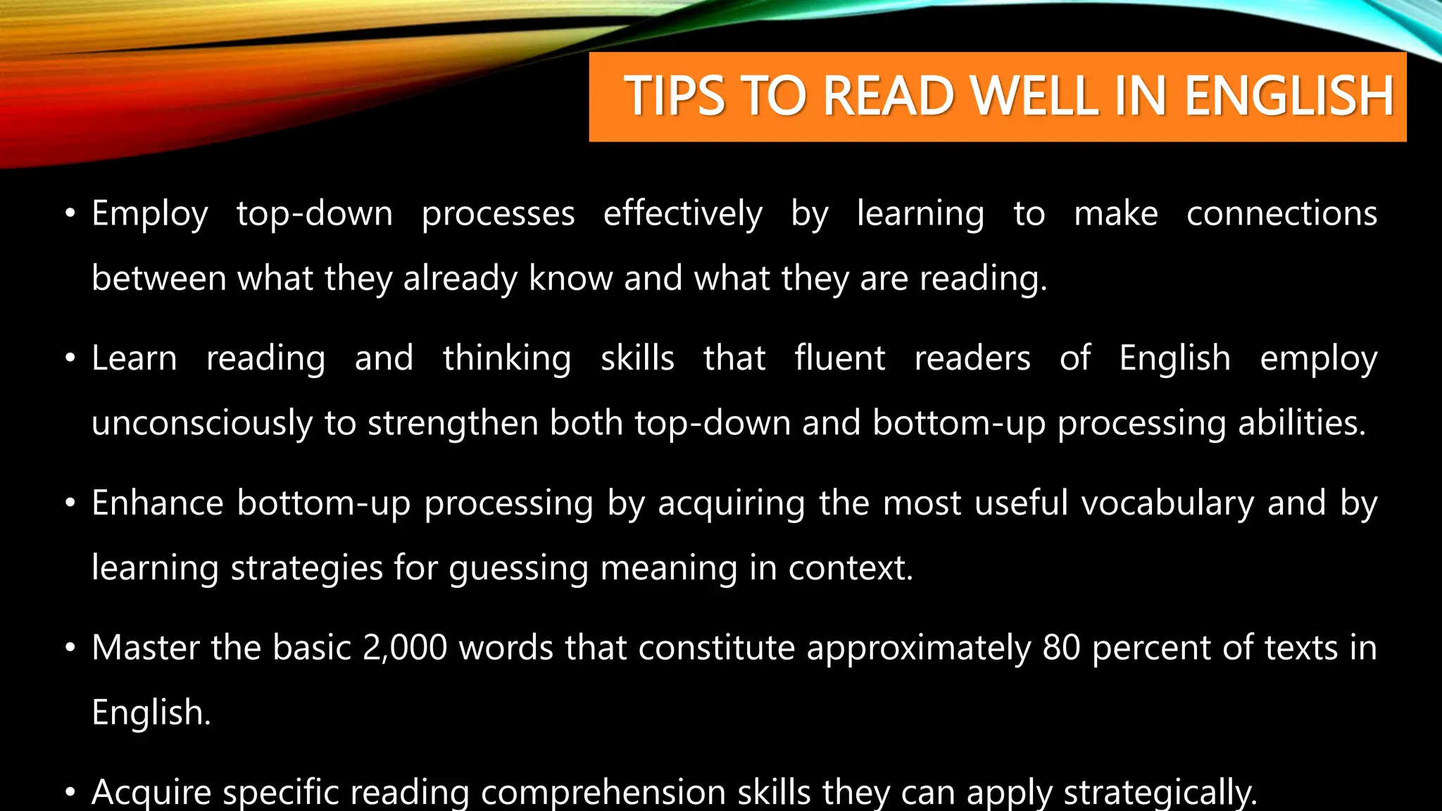 TIPS TO READ WELL IN ENGLISH
• Employ top-down processes effectively by learning to make connections
between what they already know and what they are reading.
• Learn reading and thinking skills that fluent readers of English employ
unconsciously to strengthen both top-down and bottom-up processing abilities.
• Enhance bottom-up processing by acquiring the most useful vocabulary and by
learning strategies for guessing meaning in context.
• Master the basic 2,000 words that constitute approximately 80 percent of texts in
English.
• Acquire specific reading comprehension skills they can apply strategically.
 