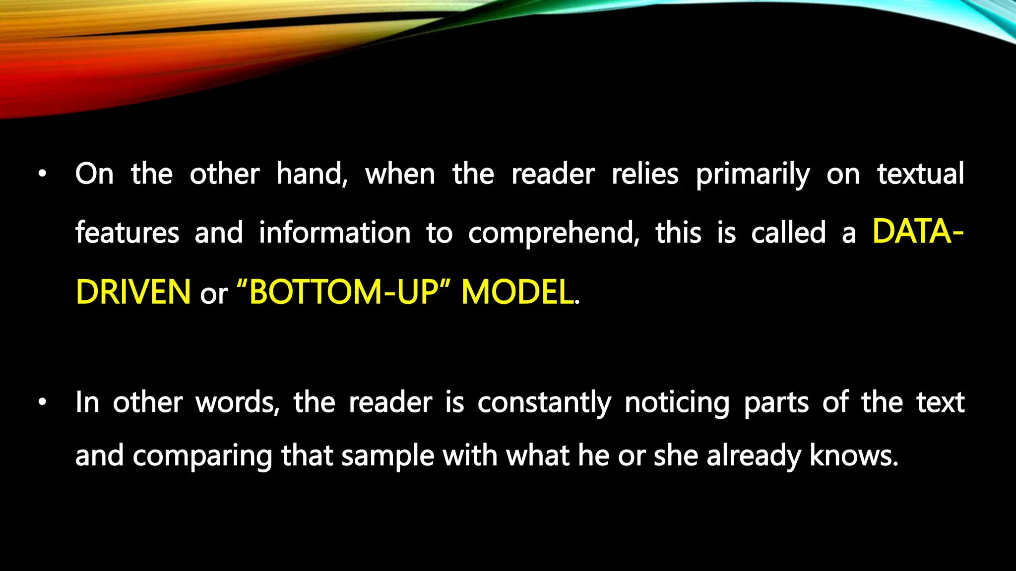 • On the other hand, when the reader relies primarily on textual
features and information to comprehend, this is called a DATA-
DRIVEN or “BOTTOM-UP” MODEL.
• In other words, the reader is constantly noticing parts of the text
and comparing that sample with what he or she already knows.
 