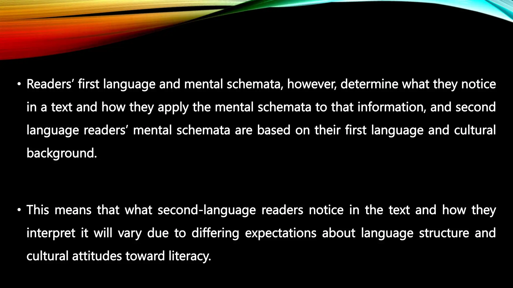 • Readers’ first language and mental schemata, however, determine what they notice
in a text and how they apply the mental schemata to that information, and second
language readers’ mental schemata are based on their first language and cultural
background.
• This means that what second-language readers notice in the text and how they
interpret it will vary due to differing expectations about language structure and
cultural attitudes toward literacy.
 