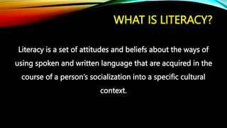 WHAT IS LITERACY?
Literacy is a set of attitudes and beliefs about the ways of
using spoken and written language that are acquired in the
course of a person’s socialization into a specific cultural
context.
 