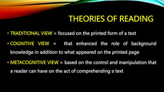 THEORIES OF READING
• TRADITIONAL VIEW = focused on the printed form of a text
• COGNITIVE VIEW = that enhanced the role of background
knowledge in addition to what appeared on the printed page
• METACOGNITIVE VIEW = based on the control and manipulation that
a reader can have on the act of comprehending a text
 