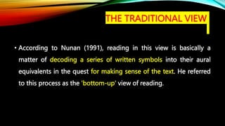 • According to Nunan (1991), reading in this view is basically a
matter of decoding a series of written symbols into their aural
equivalents in the quest for making sense of the text. He referred
to this process as the 'bottom-up' view of reading.
THE TRADITIONAL VIEW
 