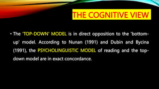 THE COGNITIVE VIEW
• The 'TOP-DOWN' MODEL is in direct opposition to the 'bottom-
up' model. According to Nunan (1991) and Dubin and Bycina
(1991), the PSYCHOLINGUISTIC MODEL of reading and the top-
down model are in exact concordance.
 
